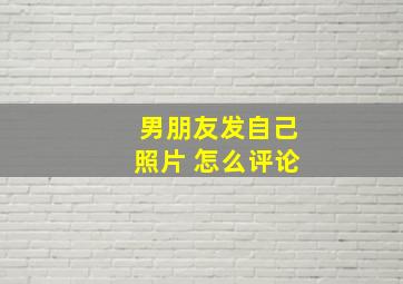 男朋友发自己照片 怎么评论